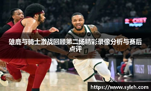 雄鹿与骑士激战回顾第二场精彩录像分析与赛后点评